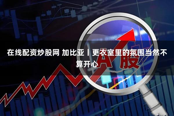 在线配资炒股网 加比亚丨更衣室里的氛围当然不算开心