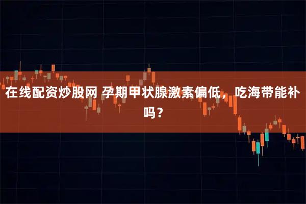 在线配资炒股网 孕期甲状腺激素偏低,吃海带能补吗?