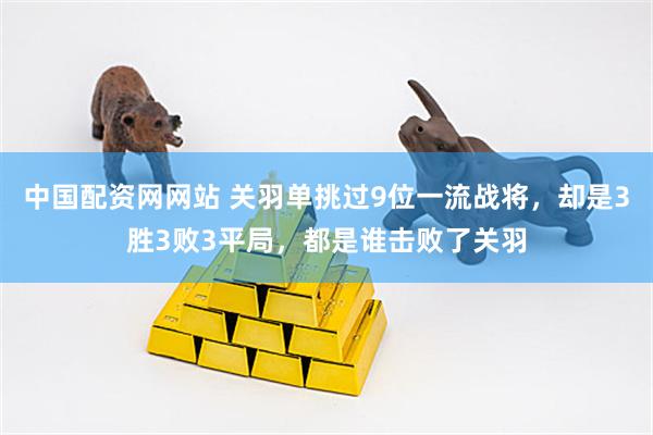 中国配资网网站 关羽单挑过9位一流战将，却是3胜3败3平局，都是谁击败了关羽