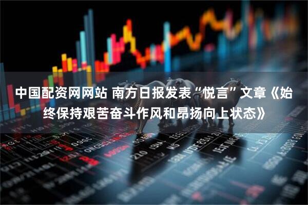 中国配资网网站 南方日报发表“悦言”文章《始终保持艰苦奋斗作风和昂扬向上状态》