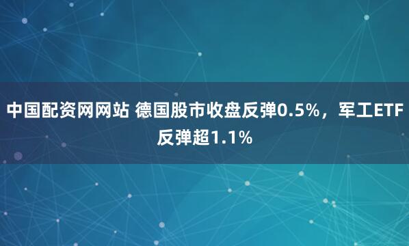 中国配资网网站 德国股市收盘反弹0.5%，军工ETF反弹超1.1%