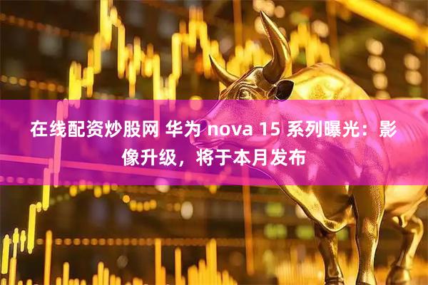 在线配资炒股网 华为 nova 15 系列曝光：影像升级，将于本月发布