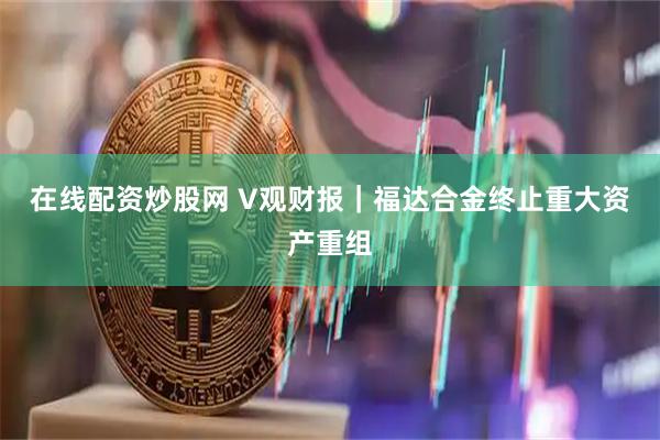 在线配资炒股网 V观财报｜福达合金终止重大资产重组