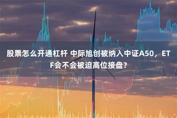 股票怎么开通杠杆 中际旭创被纳入中证A50，ETF会不会被迫高位接盘？