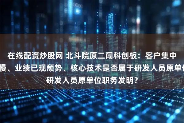 在线配资炒股网 北斗院原二闯科创板：客户集中度高，回款慢、业绩已现颓势、核心技术是否属于研发人员原单位职务发明？
