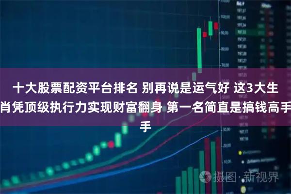 十大股票配资平台排名 别再说是运气好 这3大生肖凭顶级执行力实现财富翻身 第一名简直是搞钱高手