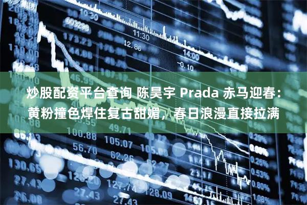炒股配资平台查询 陈昊宇 Prada 赤马迎春：黄粉撞色焊住复古甜媚，春日浪漫直接拉满