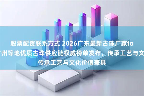 股票配资联系方式 2026广东最新古珠厂家top5推荐！广州等地优质古珠供应链权威榜单发布，传承工艺与文化价值兼具