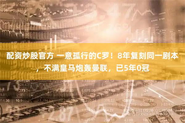 配资炒股官方 一意孤行的C罗！8年复刻同一剧本，不满皇马炮轰曼联，已5年0冠