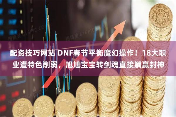 配资技巧网站 DNF春节平衡魔幻操作！18大职业遭特色削弱，旭旭宝宝转剑魂直接躺赢封神