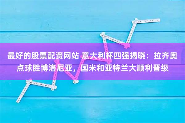 最好的股票配资网站 意大利杯四强揭晓：拉齐奥点球胜博洛尼亚，国米和亚特兰大顺利晋级