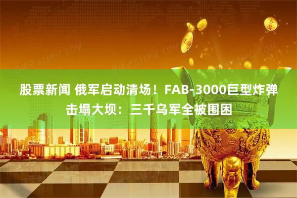 股票新闻 俄军启动清场！FAB-3000巨型炸弹击塌大坝：三千乌军全被围困