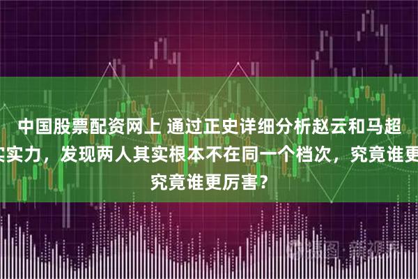 中国股票配资网上 通过正史详细分析赵云和马超的真实实力，发现两人其实根本不在同一个档次，究竟谁更厉害？