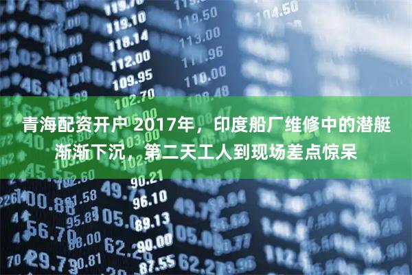 青海配资开户 2017年，印度船厂维修中的潜艇渐渐下沉，第二天工人到现场差点惊呆