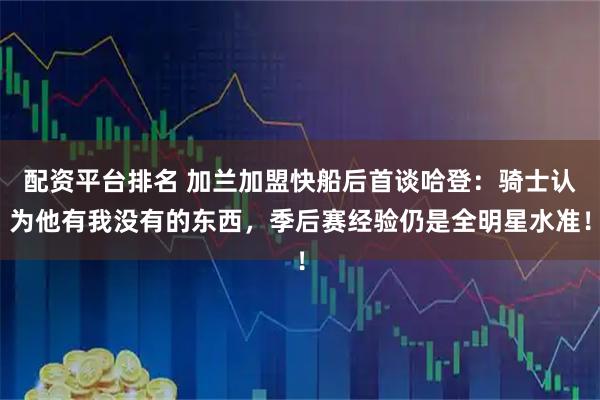 配资平台排名 加兰加盟快船后首谈哈登：骑士认为他有我没有的东西，季后赛经验仍是全明星水准！