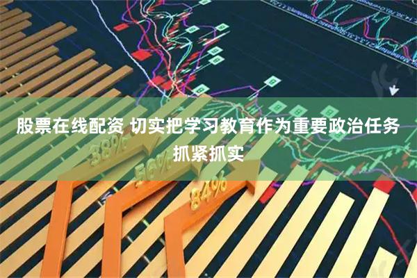 股票在线配资 切实把学习教育作为重要政治任务抓紧抓实