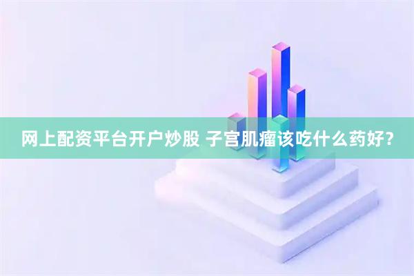 网上配资平台开户炒股 子宫肌瘤该吃什么药好？
