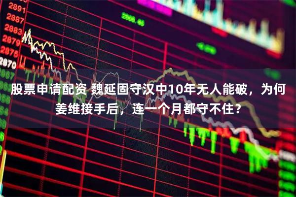 股票申请配资 魏延固守汉中10年无人能破，为何姜维接手后，连一个月都守不住？