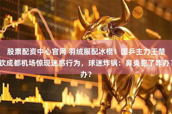 股票配资中心官网 羽绒服配冰棍！国乒主力王楚钦成都机场惊现迷惑行为，球迷炸锅：鼻炎犯了咋办？