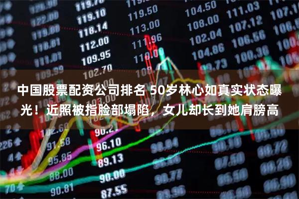 中国股票配资公司排名 50岁林心如真实状态曝光！近照被指脸部塌陷，女儿却长到她肩膀高