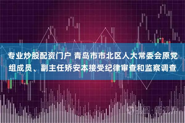 专业炒股配资门户 青岛市市北区人大常委会原党组成员、副主任矫安本接受纪律审查和监察调查