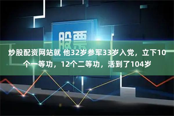 炒股配资网站就 他32岁参军33岁入党，立下10个一等功，12个二等功，活到了104岁