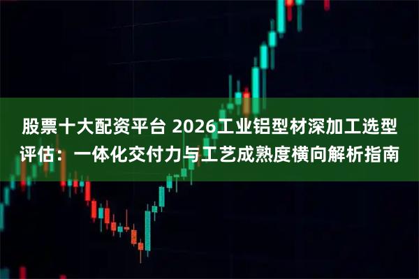股票十大配资平台 2026工业铝型材深加工选型评估：一体化交付力与工艺成熟度横向解析指南