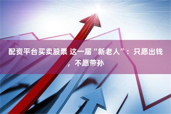 配资平台买卖股票 这一届“新老人”：只愿出钱，不愿带孙
