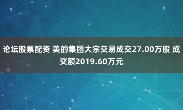 论坛股票配资 美的集团大宗交易成交27.00万股 成交额2019.60万元