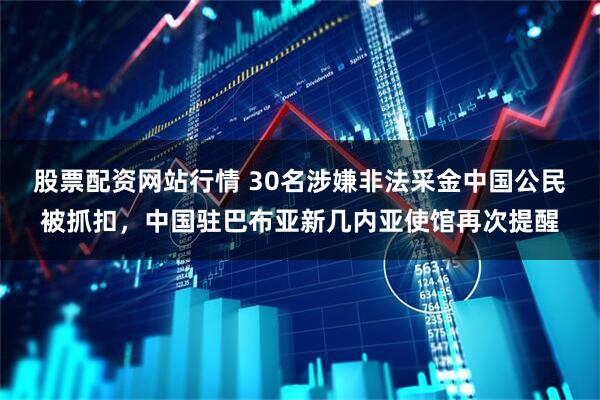 股票配资网站行情 30名涉嫌非法采金中国公民被抓扣，中国驻巴布亚新几内亚使馆再次提醒