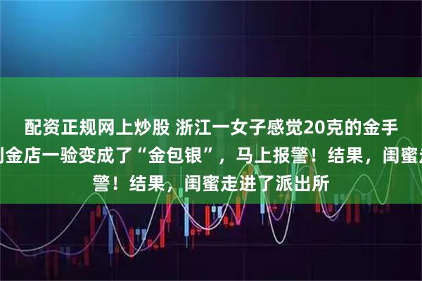 配资正规网上炒股 浙江一女子感觉20克的金手镯变轻，拿到金店一验变成了“金包银”，马上报警！结果，闺蜜走进了派出所