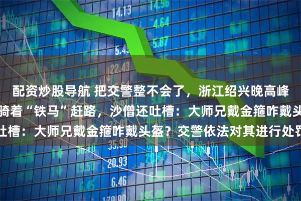 配资炒股导航 把交警整不会了，浙江绍兴晚高峰街头撞见西游师徒四人骑着“铁马”赶路，沙僧还吐槽：大师兄戴金箍咋戴头盔？交警依法对其进行处罚